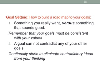 Goal Setting: How to build a road map to your goals:
1. Something you really want, versus something
that sounds good.
Remember that your goals must be consistent
with your values
2. A goal can not contradict any of your other
goals
Continually strive to eliminate contradictory ideas
from your thinking
20
 