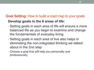 Goal Setting: How to build a road map to your goals:
Develop goals in the 6 areas of life:
• Setting goals in each area of life will ensure a more
balanced life as you begin to examine and change
the fundamentals of everyday living.
• Setting goals in each area of live also helps in
eliminating the non-integrated thinking we talked
about in the 2nd step
• Choose a goal that will help you personally and
professionally.
22
 