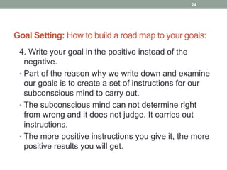 Goal Setting: How to build a road map to your goals:
4. Write your goal in the positive instead of the
negative.
• Part of the reason why we write down and examine
our goals is to create a set of instructions for our
subconscious mind to carry out.
• The subconscious mind can not determine right
from wrong and it does not judge. It carries out
instructions.
• The more positive instructions you give it, the more
positive results you will get.
24
 