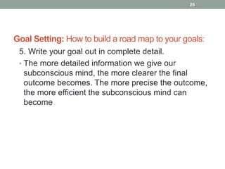 Goal Setting: How to build a road map to your goals:
5. Write your goal out in complete detail.
• The more detailed information we give our
subconscious mind, the more clearer the final
outcome becomes. The more precise the outcome,
the more efficient the subconscious mind can
become
25
 