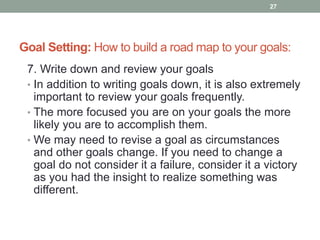 Goal Setting: How to build a road map to your goals:
7. Write down and review your goals
• In addition to writing goals down, it is also extremely
important to review your goals frequently.
• The more focused you are on your goals the more
likely you are to accomplish them.
• We may need to revise a goal as circumstances
and other goals change. If you need to change a
goal do not consider it a failure, consider it a victory
as you had the insight to realize something was
different.
27
 
