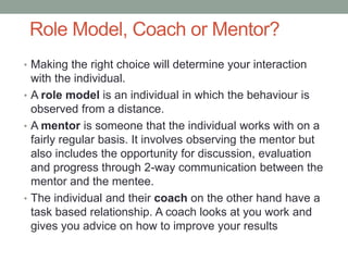 Role Model, Coach or Mentor?
• Making the right choice will determine your interaction
with the individual.
• A role model is an individual in which the behaviour is
observed from a distance.
• A mentor is someone that the individual works with on a
fairly regular basis. It involves observing the mentor but
also includes the opportunity for discussion, evaluation
and progress through 2-way communication between the
mentor and the mentee.
• The individual and their coach on the other hand have a
task based relationship. A coach looks at you work and
gives you advice on how to improve your results
 