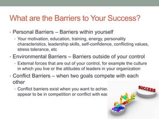 What are the Barriers to Your Success?
• Personal Barriers – Barriers within yourself
• Your motivation, education, training, energy, personality
characteristics, leadership skills, self-confidence, conflicting values,
stress tolerance, etc
• Environmental Barriers – Barriers outside of your control
• External forces that are out of your control, for example the culture
in which you live or the attitudes of leaders in your organization
• Conflict Barriers – when two goals compete with each
other
• Conflict barriers exist when you want to achieve two goals that
appear to be in competition or conflict with each other
 