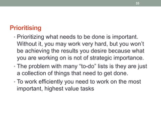 Prioritising
• Prioritizing what needs to be done is important.
Without it, you may work very hard, but you won’t
be achieving the results you desire because what
you are working on is not of strategic importance.
• The problem with many “to-do” lists is they are just
a collection of things that need to get done.
• To work efficiently you need to work on the most
important, highest value tasks
33
 
