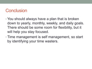 Conclusion
• You should always have a plan that is broken
down to yearly, monthly, weekly, and daily goals.
There should be some room for flexibility, but it
will help you stay focused.
• Time management is self management, so start
by identifying your time wasters.
 