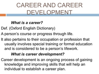 CAREER AND CAREER
DEVELOPMENT
What is a career?
Def. (Oxford English Dictionary)
A person’s course or progress through life.
It also pertains to their occupation or profession that
usually involves special training or formal education
and is considered to be a person’s lifework.
What is career development?
Career development is an ongoing process of gaining
knowledge and improving skills that will help an
individual to establish a career plan.
 