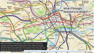 @libraryfuture Joe Murphy
What if foresight
factored in to design?
Many Londoners disrupted by Tube strikes stuck with their
change commutes after finding them more efficient despite
what the Tube map optimized. The popular Tube map was not
designed with future economic and social factors in mind.
https://www.whatdotheyknow.com/request/224813/response/560395/attach/3/London%20Connections%20Map.pdf produced by Transport for London
 