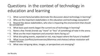 Questions in the context of technology in
education and learning
• 1. What current facts/variables dominate the discussion about technology in learning?
• 2. Who are the important stakeholders in the education and technology ecosystem?
• 3. Beyond the above stakeholders, who else is impacting the environment that should
be considered?
• 4. What basic past events began the current era of technology in learning?
• 5. Name a few Trends (trends say “more” or “less” of something) of note in the arena.
• 6. What are the most important and uncertain items facing us?
• 7. What disrupting events, expected or not, may impact where the future is headed?
• 8. What issues (conflicts/controversies/dilemmas and choices) whose resolution will
impact futures.
• 9. What new intriguing ideas, images, or perspectives are emerging?
Joe Murphy @libraryfuture
 