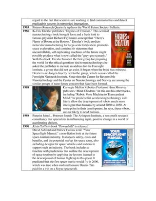 regard to the fact that scientists are working to find commonalities and detect
predictable patterns in networked interactions.
1985 Futures Research Quarterly replaces the World Future Society Bulletin.
1986 K. Eric Drexler publishes "Engines of Creation." This seminal
nanotechnology book brought form and a fresh look to
famous physicist Richard Feynman's concept that "There's
Plenty of Room at the Bottom." Drexler's book predicts
molecular manufacturing for large-scale fabrication, promotes
space exploration, and contains his statement that
uncontrollable, self-replicating machines of the future might
possibly produce what is now called the "grey-goo scenario."
With this book, Drexler founded the first group for preparing
the world for the ethical questions tied to nanotechnology; he
asked the publisher to include an address for the Foresight
Institute, a group that did not yet exist. It began when the book was released.
Drexler is no longer directly tied to the group, which is now called the
Foresight Nanotech Institute. Since then the Center for Responsible
Nanotechnology and the Center on Nanotechnology and Society are among the
similar groups of nano-future concern that have been formed.
1988 Carnegie Mellon Robotics Professor Hans Moravec
publishes "Mind Children." In this and his other books,
including "Robot: Mere Machine to Transcendent
Mind," he predicts that accelerating technology will
likely allow the development of robots much more
intelligent than humans by around 2030 to 2050. At
some point in their development, he says, these robots,
are not likely to need humans.
1989 Futurist John L. Petersen founds The Arlington Institute, a non-profit research
consultancy that specializes in influencing rapid, positive change in a world of
accelerating choices.
1990 Alvin Toffler's book "Powershift" is released.
David Ashford and Patrick Collins write "Your
Spaceflight Manual," a non-fiction look at the future
space-tourism industry. It analyzes safety, costs and
benefits, and the potential market for space tours, also
including designs for space vehicles and stations to
support such an industry. The book includes a
timeline with predictions that outline the development
of space tourism by applying the lessons learned in
the development of human flight up to this point. It
predicted that the first space tourist would fly in 2000,
which was true when multimillionaire Dennis Tito
paid for a trip on a Soyuz spacecraft.
 