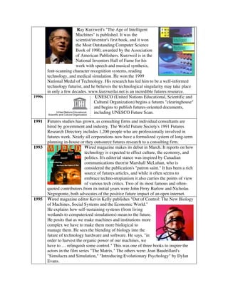 Ray Kurzweil's "The Age of Intelligent
Machines" is published. It was the
scientist/inventor's first book, and it won
the Most Outstanding Computer Science
Book of 1990, awarded by the Association
of American Publishers. Kurzweil is in the
National Inventors Hall of Fame for his
work with speech and musical synthesis,
font-scanning character recognition systems, reading
technology, and medical simulation. He won the 1999
National Medal of Technology. His research has led him to be a well-informed
technology futurist, and he believes the technological singularity may take place
in only a few decades. www.kurzweilai.net is an incredible futures resource.
1990s UNESCO (United Nations Educational, Scientific and
Cultural Organization) begins a futures "clearinghouse"
and begins to publish futures-oriented documents,
including UNESCO Future Scan.
1991 Futures studies has grown, as consulting firms and individual consultants are
hired by government and industry. The World Future Society's 1991 Futures
Research Directory includes 1,200 people who are professionally involved in
futures work. Nearly all corporations now have a formalized system of long-term
planning in-house or they outsource futures research to a consulting firm.
1993 Wired magazine makes its debut in March. It reports on how
technology is expected to effect culture, the economy, and
politics. It's editorial stance was inspired by Canadian
communications theorist Marshall McLuhan, who is
considered the publication's "patron saint." It has been a rich
source of futures articles, and while it often seems to
embrace techno-utopianism it also carries the points of view
of various tech critics. Two of its most famous and often-
quoted contributors from its initial years were John Perry Barlow and Nicholas
Negroponte, both advocates of the positive future impact of an open internet.
1995 Wired magazine editor Kevin Kelly publishes "Out of Control: The New Biology
of Machines, Social Systems and the Economic World."
He explains how self-sustaining systems (from living
wetlands to computerized simulations) mean to the future.
He posits that as we make machines and institutions more
complex we have to make them more biological to
manage them. He sees the blending of biology into the
future of technology hardware and software. He says, "in
order to harvest the organic power of our machines, we
have to … relinquish some control." This was one of three books to inspire the
actors in the film series "The Matrix." The others were: Jean Baudrillard's
"Simulacra and Simulation," "Introducing Evolutionary Psychology" by Dylan
Evans.
 