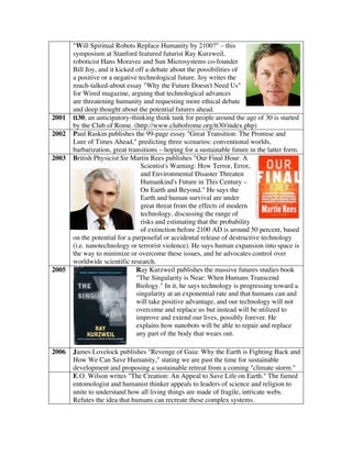 "Will Spiritual Robots Replace Humanity by 2100?" – this
symposium at Stanford featured futurist Ray Kurzweil,
roboticist Hans Moravec and Sun Microsystems co-founder
Bill Joy, and it kicked off a debate about the possibilities of
a positive or a negative technological future. Joy writes the
much-talked-about essay "Why the Future Doesn't Need Us"
for Wired magazine, arguing that technological advances
are threatening humanity and requesting more ethical debate
and deep thought about the potential futures ahead.
2001 tt30, an anticipatory-thinking think tank for people around the age of 30 is started
by the Club of Rome. (http://www.clubofrome.org/tt30/index.php)
2002 Paul Raskin publishes the 99-page essay "Great Transition: The Promise and
Lure of Times Ahead," predicting three scenarios: conventional worlds,
barbarization, great transitions – hoping for a sustainable future in the latter form.
2003 British Physicist Sir Martin Rees publishes "Our Final Hour: A
Scientist's Warning: How Terror, Error,
and Environmental Disaster Threaten
Humankind's Future in This Century –
On Earth and Beyond." He says the
Earth and human survival are under
great threat from the effects of modern
technology, discussing the range of
risks and estimating that the probability
of extinction before 2100 AD is around 50 percent, based
on the potential for a purposeful or accidental release of destructive technology
(i.e. nanotechnology or terrorist violence). He says human expansion into space is
the way to minimize or overcome these issues, and he advocates control over
worldwide scientific research.
2005 Ray Kurzweil publishes the massive futures studies book
"The Singularity is Near: When Humans Transcend
Biology." In it, he says technology is progressing toward a
singularity at an exponential rate and that humans can and
will take positive advantage, and our technology will not
overcome and replace us but instead will be utilized to
improve and extend our lives, possibly forever. He
explains how nanobots will be able to repair and replace
any part of the body that wears out.
2006 James Lovelock publishes "Revenge of Gaia: Why the Earth is Fighting Back and
How We Can Save Humanity," stating we are past the time for sustainable
development and proposing a sustainable retreat from a coming "climate storm."
E.O. Wilson writes "The Creation: An Appeal to Save Life on Earth." The famed
entomologist and humanist thinker appeals to leaders of science and religion to
unite to understand how all living things are made of fragile, intricate webs.
Refutes the idea that humans can recreate these complex systems.
 