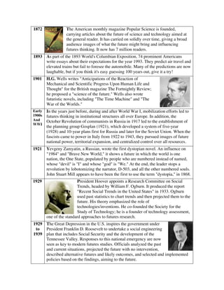 1872 The American monthly magazine Popular Science is founded,
carrying articles about the future of science and technology aimed at
the general reader. It has carried on solidly over time, giving a broad
audience images of what the future might bring and influencing
futures thinking. It now has 7 million readers.
1893 As part of the 1893 World's Columbian Exposition, 74 prominent Americans
write essays about their expectations for the year 1993. They predict air travel and
elevated trains but fail to foresee the automobile. Many of the predictions are now
laughable, but if you think it's easy guessing 100 years out, give it a try!
1901 H.G. Wells writes "Anticipations of the Reaction of
Mechanical and Scientific Progress Upon Human Life and
Thought" for the British magazine The Fortnightly Review;
he proposed a "science of the future." Wells also wrote
futuristic novels, including "The Time Machine" and "The
War of the Worlds."
Early
1900s
And
WWI
In the years just before, during and after World War I, mobilization efforts led to
futures thinking in institutional structures all over Europe. In addition, the
October Revolution of communists in Russia in 1917 led to the establishment of
the planning group Gosplan (1921), which developed a system of five-year
(1928) and 10-year plans first for Russia and later for the Soviet Union. When the
fascists came to power in Italy from 1922 to 1943, they pursued images of future
national power, territorial expansion, and centralized control over all resources.
1921 Yevgeny Zamyatin, a Russian, wrote the first dystopian novel. An influence on
"1984" and "Brave New World," it shows a future in which the world is one
nation, the One State, populated by people who are numbered instead of named,
whose "devil" is "I" and whose "god" is "We." At the end, the leader stops a
revolution by lobotomizing the narrator, D-503, and all the other numbered souls.
John Stuart Mill appears to have been the first to use the term "dystopia," in 1868.
1929 President Hoover appoints a Research Committee on Social
Trends, headed by William F. Ogburn. It produced the report
"Recent Social Trends in the United States" in 1933. Ogburn
used past statistics to chart trends and then projected them to the
future. His theory emphasized the role of
technologies/inventions. He co-founded the Society for the
Study of Technology; he is a founder of technology assessment,
one of the standard approaches to futures research.
1929
to
1939
The Great Depression in the U.S. inspires the government under
President Franklin D. Roosevelt to undertake a social engineering
plan that includes Social Security and the development of the
Tennessee Valley. Responses to this national emergency are now
seen as key to modern futures studies. Officials analyzed the past
and current situations, projected the future with no intervention,
described alternative futures and likely outcomes, and selected and implemented
policies based on the findings, aiming to the future.
 