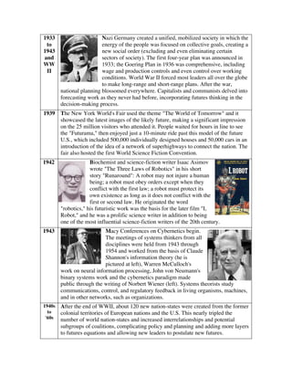 1933
to
1943
and
WW
II
Nazi Germany created a unified, mobilized society in which the
energy of the people was focused on collective goals, creating a
new social order (excluding and even eliminating certain
sectors of society). The first four-year plan was announced in
1933; the Goering Plan in 1936 was comprehensive, including
wage and production controls and even control over working
conditions. World War II forced most leaders all over the globe
to make long-range and short-range plans. After the war,
national planning blossomed everywhere. Capitalists and communists delved into
forecasting work as they never had before, incorporating futures thinking in the
decision-making process.
1939 The New York World's Fair used the theme "The World of Tomorrow" and it
showcased the latest images of the likely future, making a significant impression
on the 25 million visitors who attended it. People waited for hours in line to see
the "Futurama," then enjoyed just a 10-minute ride past this model of the future
U.S., which included 500,000 individually designed houses and 50,000 cars in an
introduction of the idea of a network of superhighways to connect the nation. The
fair also hosted the first World Science Fiction Convention.
1942 Biochemist and science-fiction writer Isaac Asimov
wrote "The Three Laws of Robotics" in his short
story "Runaround": A robot may not injure a human
being; a robot must obey orders except when they
conflict with the first law; a robot must protect its
own existence as long as it does not conflict with the
first or second law. He originated the word
"robotics," his futuristic work was the basis for the later film "I,
Robot," and he was a prolific science writer in addition to being
one of the most influential science-fiction writers of the 20th century.
1943 Macy Conferences on Cybernetics begin.
The meetings of systems thinkers from all
disciplines were held from 1943 through
1954 and worked from the basis of Claude
Shannon's information theory (he is
pictured at left), Warren McCulloch's
work on neural information processing, John von Neumann's
binary systems work and the cybernetics paradigm made
public through the writing of Norbert Wiener (left). Systems theorists study
communications, control, and regulatory feedback in living organisms, machines,
and in other networks, such as organizations.
1940s
to
'60s
After the end of WWII, about 120 new nation-states were created from the former
colonial territories of European nations and the U.S. This nearly tripled the
number of world nation-states and increased interrelationships and potential
subgroups of coalitions, complicating policy and planning and adding more layers
to futures equations and allowing new leaders to postulate new futures.
 