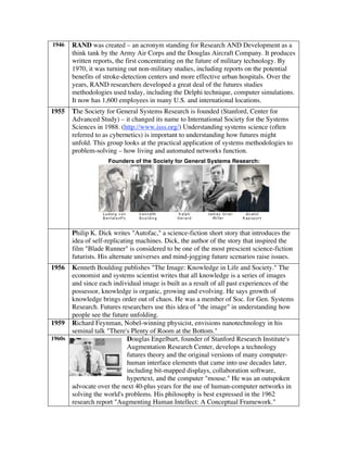 1946 RAND was created – an acronym standing for Research AND Development as a
think tank by the Army Air Corps and the Douglas Aircraft Company. It produces
written reports, the first concentrating on the future of military technology. By
1970, it was turning out non-military studies, including reports on the potential
benefits of stroke-detection centers and more effective urban hospitals. Over the
years, RAND researchers developed a great deal of the futures studies
methodologies used today, including the Delphi technique, computer simulations.
It now has 1,600 employees in many U.S. and international locations.
1955 The Society for General Systems Research is founded (Stanford, Center for
Advanced Study) – it changed its name to International Society for the Systems
Sciences in 1988. (http://www.isss.org/) Understanding systems science (often
referred to as cybernetics) is important to understanding how futures might
unfold. This group looks at the practical application of systems methodologies to
problem-solving – how living and automated networks function.
Founders of the Society for General Systems Research:
Philip K. Dick writes "Autofac," a science-fiction short story that introduces the
idea of self-replicating machines. Dick, the author of the story that inspired the
film "Blade Runner" is considered to be one of the most prescient science-fiction
futurists. His alternate universes and mind-jogging future scenarios raise issues.
1956 Kenneth Boulding publishes "The Image: Knowledge in Life and Society." The
economist and systems scientist writes that all knowledge is a series of images
and since each individual image is built as a result of all past experiences of the
possessor, knowledge is organic, growing and evolving. He says growth of
knowledge brings order out of chaos. He was a member of Soc. for Gen. Systems
Research. Futures researchers use this idea of "the image" in understanding how
people see the future unfolding.
1959 Richard Feynman, Nobel-winning physicist, envisions nanotechnology in his
seminal talk "There's Plenty of Room at the Bottom."
1960s Douglas Engelbart, founder of Stanford Research Institute's
Augmentation Research Center, develops a technology
futures theory and the original versions of many computer-
human interface elements that came into use decades later,
including bit-mapped displays, collaboration software,
hypertext, and the computer "mouse." He was an outspoken
advocate over the next 40-plus years for the use of human-computer networks in
solving the world's problems. His philosophy is best expressed in the 1962
research report "Augmenting Human Intellect: A Conceptual Framework."
 