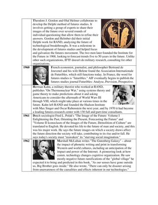 Theodore J. Gordon and Olaf Helmer collaborate to
develop the Delphi method of futures studies. It
involves getting a group of experts to share their
images of the future over several rounds of
individual questioning that allow them to refine their
answers. Gordon and Helmber did their initial
Delphi work for RAND, analyzing the future of
technological breakthroughs. It was a milestone in
the development of futures studies and helped focus
and galvanize the futures movement. The two men later founded the Institute for
the Future in 1968, looking to forecast trends five to 50 years in the future. Unlike
other such organizations, IFTF doesn't do military research, consulting for other
organizations.
1960 French economist, journalist, and philosopher Bertrand de
Jouvenel and his wife Helene found the Association Internationale
de Futuribles, which still functions today. In France, the word for
futures studies is "futuribles." AIF eventually begins to publish the
futures studies journal Futuribles: Analyse, Prevision, Prospective.
Herman Kahn, a military theorist who worked at RAND,
publishes "On Thermonuclear War," using systems theory and
game theory to make predictions about it and asking
Americans to consider the aftermath of World Wars III
through VIII, which might take place at various times in the
future. Kahn left RAND and founded the Hudson Institute
with Max Singer and Oscar Rubenstein the next year, and by 1970 it had become
a leading futures-research center with 130 full and part-time consultants.
1961 Dutch sociologist Fred L. Polak's "The Image of the Future: Volume I
Enlightening the Past, Orienting the Present, Forecasting the Future" and
"Volume II Iconoclasm of the Images of the Future, Demolition of Culture" are
translated to English. He devoted his life to the future of man and society, and this
was his major work. He says the future images on which a society draws affect
the future direction the society will take, contributing to its rise and/or fall. He
says today's society must "reawaken" its "starving social imagination."
1962 Marshall McLuhan writes "The Gutenberg Galaxy" – about
the impact of phonetic writing and print in transforming
Western and world cultures, including an anticipation of the
impact and power of the Internet. A pioneering look at how
comm. technology changes cognitive organization. He saw
mostly negative future ramifications of the "global village" he
expected it to bring and predicted in this book, "As our senses have gone outside
us, Big Brother goes inside." He also wrote, "There can only be disaster arising
from unawareness of the causalities and effects inherent in our technologies."
 