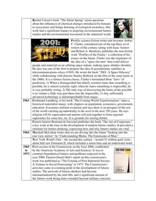 Rachel Carson's book "The Silent Spring" raises questions
about the influences of chemical changes introduced by humans
to ecosystems and brings dawning of ecological awareness. Her
work had a significant impact in inspiring environmental futures
studies and the environmental movement in the industrial world.
Prolific science-fiction writer and inventor Arthur
C. Clarke, considered one of the top three sci-fi
writers of the century (along with Isaac Asimov
and Robert A. Heinlein), publishes the non-fiction
work "Profiles of the Future," a collection of his
essays on the future. Clarke was the originator of
the idea of a "space elevator" that could deliver
people and materials to an orbiting space station, making space shuttles obsolete.
He also was one of the first to propose the idea of geostationary satellites as
telecommunications relays (1945). He wrote the book "2001: A Space Odyssey"
while collaborating with director Stanley Kubrick on the film of the same name in
the 1960s. It is a futures fiction classic. Clarke's formulated three "laws" of
prediction: 1) When a distinguished but elderly scientist states that something is
possible, he is almost certainly right; when he states something is impossible, he
is very probably wrong; 2) The only way of discovering the limits of the possible
is to venture a little way past them into the impossible; 3) Any sufficiently
advanced technology is indistinguishable from magic.
1963 Ferdinand Lundberg, in his book "The Coming World Transformation," takes a
historical materialist stance, with chapters on population, economics, government,
education. It assumes uniform evolution and says there is no prospect of the rest
of the world catching up industrially to the west in the next 150 years. He says
religion will be superceded and nations will join together to form regional
superstates for some law, etc. It is grounds for stirring debate.
French futurist Bertrand de Jouvenel publishes the book "The Art of Conjecture,"
a key work at the time in the development of modern futures studies. It provided a
rationale for futures thinking, expressing how and why futures studies are vital.
1964 Marshall McLuhan writes that we are driving into the future "looking into the
rear view mirror." In "Understanding Media: The Extensions of Man."
New York World's Fair – the second this century – hosted 51 million paid visits;
about half saw Futurama II, which included a moon base and an underwater hotel.
1965
to
1973
First session of the Commission on the Year 2000, established
by the American Academy of Arts and Sciences. It was to
construct hypothetical futures and problems expected in the
year 2000. Futurist Daniel Bell's report on this commission's
work was published as "The Coming of Post-Industrial Society:
A Venture in Social Forecasting" in 1973. The Commission's
activities came at a turning point in the development of futures
studies. The network of futures thinkers had become
internationalized by the mid-'60s, and a significant amount of
the futures work being done extended beyond military concerns.
 