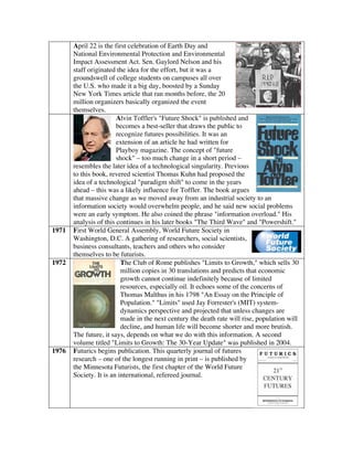 April 22 is the first celebration of Earth Day and
National Environmental Protection and Environmental
Impact Assessment Act. Sen. Gaylord Nelson and his
staff originated the idea for the effort, but it was a
groundswell of college students on campuses all over
the U.S. who made it a big day, boosted by a Sunday
New York Times article that ran months before, the 20
million organizers basically organized the event
themselves.
Alvin Toffler's "Future Shock" is published and
becomes a best-seller that draws the public to
recognize futures possibilities. It was an
extension of an article he had written for
Playboy magazine. The concept of "future
shock" – too much change in a short period –
resembles the later idea of a technological singularity. Previous
to this book, revered scientist Thomas Kuhn had proposed the
idea of a technological "paradigm shift" to come in the years
ahead – this was a likely influence for Toffler. The book argues
that massive change as we moved away from an industrial society to an
information society would overwhelm people, and he said new social problems
were an early symptom. He also coined the phrase "information overload." His
analysis of this continues in his later books "The Third Wave" and "Powershift."
1971 First World General Assembly, World Future Society in
Washington, D.C. A gathering of researchers, social scientists,
business consultants, teachers and others who consider
themselves to be futurists.
1972 The Club of Rome publishes "Limits to Growth," which sells 30
million copies in 30 translations and predicts that economic
growth cannot continue indefinitely because of limited
resources, especially oil. It echoes some of the concerns of
Thomas Malthus in his 1798 "An Essay on the Principle of
Population." "Limits" used Jay Forrester's (MIT) system-
dynamics perspective and projected that unless changes are
made in the next century the death rate will rise, population will
decline, and human life will become shorter and more brutish.
The future, it says, depends on what we do with this information. A second
volume titled "Limits to Growth: The 30-Year Update" was published in 2004.
1976 Futurics begins publication. This quarterly journal of futures
research – one of the longest running in print – is published by
the Minnesota Futurists, the first chapter of the World Future
Society. It is an international, refereed journal.
 