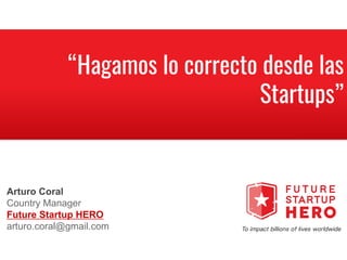 “Hagamos lo correcto desde las
Startups”
@fshero_
Arturo Coral
Country Manager
Future Startup HERO
arturo.coral@gmail.com
 
