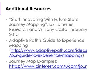 Additional Resources
• “Start Innovating With Future-State
Journey Mapping”, by Forrester
Research analyst Tony Costa, February
2015
• Adaptive Path’s Guide to Experience
Mapping
(http://www.adaptivepath.com/ideas
/our-guide-to-experience-mapping/)
• Journey Map Examples:
https://www.pinterest.com/uxjam/jour
 