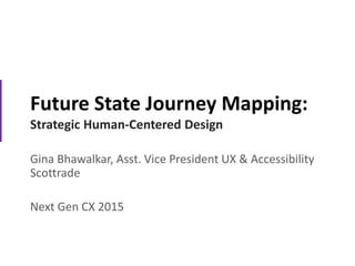 Future State Journey Mapping:
Strategic Human-Centered Design
Gina Bhawalkar, Asst. Vice President UX & Accessibility
Scottrade
Next Gen CX 2015
 