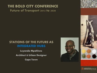 THE BOLD CITY CONFERENCE
Future of Transport 2013 to 2030
4

Bid

STATIONS OF THE FUTURE AS
INTEGRATED HUBS
Luyanda Mpahlwa:

Architect & Urban Designer
Cape Town

 