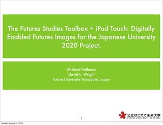 The Futures Studies Toolbox + iPod Touch: Digitally
      Enabled Futures Images for the Japanese University
                         2020 Project.


                                  Michael Vallance
                                   David L. Wright
                          Future University Hakodate, Japan




                                          1
Sunday, August 15, 2010
 