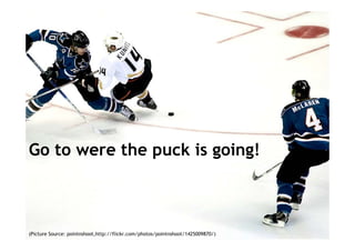 Go to were the puck is going!



(Picture Source: pointnshoot,http://flickr.com/photos/pointnshoot/1425009870/)   2
 
