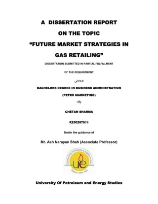 A  DISSERTATION REPORT<br />ON THE TOPIC<br />“FUTURE MARKET STRATEGIES IN<br />GAS RETAILING”<br />DISSERTATION SUBMITTED IN PARTIAL FULFILLMENT<br />OF THE REQUIREMENT<br />FOR<br />BACHELORS DEGREE IN BUSINESS ADMINISTRATION<br />(PETRO MARKETING)<br />By<br />CHETAN SHARMA<br />R250207011<br />Under the guidance of<br />2171700381000Mr. Ash Narayan Shah (Associate Professor)<br />University Of Petroleum and Energy Studies<br />ACKNOWLEDGEMENT<br />I am privileged to take this opportunity in expressing my deep sense of gratitude to Mr. Ash Narayan Shah (Associate Professor) for having spared his valuable time and guidance which helped me throughout my research. He was a constant source of inspiration during the study. <br />I am also thankful to the other teaching staff of University Of Petroleum & Energy Studies without whose support and help, this project wouldn’t have been possible. It was only due to their guidance that this project could be brought to this form in time and in an efficient manner.<br />(Chetan Sharma)<br />TABLE OF CONTENTS<br />CHAPTER NO.     TITLE                             PAGE NO.<br />                                          Preface  <br />                                        Executive Summary<br />           I                             Introduction                                                 11               <br />                                   1)    Retailing         12-13<br />1.1   Wheel of Retailing            14<br />1.2  Brand Building Methodology            15       <br />1.3 Retail positioning Map            16     <br />1.4 Knowing Your Consumer            17  <br />        IIIndian Petroleum Sector – An overview           18-19 <br />                                                    2.1  Gas Availability       20-21<br />                                                    2.2  Gas Marketing Scenario in India                     22-26<br />       IIIGas Marketing Scenario-World                                          27<br /> IV                     Benchmark and price discovery mechanism         28-29    <br />                              4.1Passing on the price increase       30-31  <br />                                             4.2 Pricing Strategies in India                                       32-33<br />                                            4.3    Post APM                                                                         34                                                                                                                                                                                                                                                                                                                            4                                         4.4   Current Scenario                                                          34-35<br />        V                     Emerging Trends in the Fuel Retailing Sector                          36-37<br />     VI                    Deregulation of the petroleum sector                                          38-41<br />     VII                  NELP:New Exploration Licencing Policy42<br />                                            7.1 NELP II43<br />                                           7.2 NELP VII44<br />         7.3 NELP VIII45<br />     VIII            Challenges faced by Oil marketing companies                           46-47<br />    IX               Committees<br />                              9.1Kelkar Committee                                                         48-50<br />                                      9.2Shankar Committee                                                                50- 51<br />                                      9.3Rangarajan Committee                                                             51<br />    X                 Gas Retailing                                                                                                52-53<br />    XI        Natural Gas as a commodity                                           54-55<br />                              11.1Physical and Financial Trading                                              55                                         <br />                             11.2 The Financial Market                                           55-57<br />                              11.3 Natural Gas Marketer                                                            57-59<br />  XII         Guide To Retail Marketing                                                                              60-61<br />  XIII        Gas Retail Strategy:                                                                                           62-64<br />                                 13.1marketing strategies in Gas retailing                                     65-66<br />          13.2 Business Customer Strategies                                            66-69<br /> XIV      Emerging Trends in the fuel retailing sector:   <br />                                              14.1  Changing infrastructure                 70 <br />14.2Upgrading technology              71- 72<br />                                             14.3 Non fuel initiatives               72-74<br />                                            14.4 Changing consumer expectations                               75-76<br />14.5 Government initiatives                76-77<br />14.6 Convenience Stores                                                         78-79<br />                                            14.7Food Service                                                            79-80<br />                                             14.8 Ancillary Service                                                          81<br />                                            14.9 Price based differentiation                                    81-82<br />                                   14.10 Grocery retailing                                                                    82<br />                            14.11  High Volumer ,Low Margin Operating Model         82-83<br /> XV         Consumer experience based differentiation                                                84-85<br /> XVI         Quality and Quantity Based Differentiation                                                86-88<br /> XVII         Network planning                                                                         89                                                                                                                                                                                                                                                           XVIII       Supply chain optimization                                                                   90-91<br />             CASES: British Gas (U.K)                                                92-95<br />           U.S.A Gas Market                                                                        95-96       <br />Research Methodology  97-98                                    Conclusion                                                                                             99-101    References102-103<br />PREFACE<br /> <br />The study was conducted to study the Emerging trends, options, challenges, market strategies prevalent in the gas retailing sector in India as compared to the International Market.<br />         The first section gives an introduction of the retailing sector as a whole. It explains points like how to build a brand or an offer and know your customer. Then it gives an overview of the Indian petroleum sector as in oil and natural gas value chain, Indian energy scenario, and the industry structure. It also explains the gas availability in India and worldwide, Gas retailing scenario. Then the focus shifts more specifically towards fuel retailing sector where in it is shown how the price increase in different countries is passed on to the government, oil companies and consumers. It also gives an idea of the retail SBU in oil companies and fuel retail milestones in India.<br />         The second section shows the research methodology adopted to carry out the study. <br />          The third section elucidates the facts and findings. It clearly makes out the trends emerging in the fuel retailing sector in India and abroad with respect to deregulation of the petroleum sector, increasing vehicle sales, technology up gradation, branded fuels, and non fuel initiatives, etc. Then it illuminates the options or opportunities available to the oil marketing companies as different differentiation strategies, supply chain optimization, network planning, Information technology, etc. It then reveals the challenges that the oil marketing companies are/ might be exposed to in the future like decreasing profitability of the retail outlets due to the ever expanding network, regulatory environment affecting pricing of petro products, managing technology employed, and supermarkets posing a threat to the independent fuel retailers.<br />            The last but one section talks about the conclusion of the study and some recommendations provided to help the Indian oil marketing companies cope up with the challenges to come and emerge as market leaders.<br />          The last section speaks of the books, research papers, annual reports and internet links which have been referred during the course of the study. <br />EXECUTIVE SUMMARY<br />There are various talks of the emerging retail boom in India, quot;
with one modern store for every 400,000 populationquot;
 at present. Among the factors that are driving this boom are convenience of shopping, store accessibility, quality of products, loyalty programmes and product assortment. From a broader economic perspective, the diffusion of supermarkets can be conceptualized as a system of demand by consumers for supermarket services, and their supply in developing countries. Gas retail sector is not far away.<br />Petroleum & Natural Gas constitutes over 16% of GDP and includes transportation, refining and marketing of petroleum products and gas. India has a crude oil refining capacity of about 148 MMT. Production of petroleum products has grown at 6.5% p.a. during the last 3 years. The oil and gas industry in recent years has been characterized by rising consumption of oil products, declining crude production and low reserve accretion. India remains one of the least-explored countries in the world, with a well density among the lowest in the world. With demand for 100 million tonne, India is the fourth largest oil consumption zone in Asia, even though on a per capita basis the consumption is a mere 0.1 tonne, the lowest in the region- This makes the prospects of the Indian Oil industry even more exciting.<br />Under-recoveries in marketing exert pressure on profitability and weaken financial position. The net under-recoveries suffered in selling MS, HSD, SKO (PDS) and LPG (domestic) had a negative impact on the overall marketing margins and profitability of the OMCs in 2005-06, with the impact varying across companies. <br />On the policy and regulatory front, the issues of privatization and de-regulation continue to provide challenges due to lack of political consensus. While the Administered Price Mechanism (APM) stands dismantled in theory, marketing companies have little autonomy in pricing decisions. Cross subsidies in LPG and Kerosene continue while the effective duty protection available to domestic refiners has been progressively reduced. <br />The government has now allowed new entrants, including the private sector, to set up shops for selling petroleum products with a condition that they would have to also serve remote and uneconomic areas. Companies investing Rs. 2,000 crore in the petroleum sector have been granted permission to market petrol, diesel and jet fuel. <br />One of the more visible transformations in the retail business of auto fuels is the recognition by the oil companies that non-fuel activities could be an important source of revenue at their retail outlets. So we have convenience stores, fast food centers and other such amenities finding a place at petrol stations. This is a very welcome change. However, the possibilities are immense and efforts in this direction too slow and limited. The retail outlets have the potential to become a one-stop shop for meeting innumerable needs of the customers on the one hand, and increasing the revenues of the outlet on the other.<br />The expectations of customers have been changing as customer belonging to the trucker community is now demanding higher levels of product & service delivery. Businesses are putting intense pressure on entire logistics cost optimization: travel times under scrutiny. Also the Urban customer has become more vocal in demanding services like one Stop Shop, rest & recreation for highway travel, allied facilities like ATMs, Cyber cafes, courier services etc.<br />There are various options which the Petroleum sector companies are scrutinizing. Some of them would be non-fuel retailing at fuel retail outlets, fuel at malls, entering non-fuel retail as a business model, using technology enablers for automation, going for fuel based or service based differentiation, optimizing their supply chain network, etc.<br />But there are various challenges awaiting these companies and some of which they are facing currently. Some of the challenges include low profitability, decreasing throughput per retail outlet (per pump throughput (ppt)), pricing and marketing policy of fuel which is till now influenced by the Government decisions, network planning dilemmas due to non-uniform tax structure across different states, non-level playing field, etc.<br />These opportunities and challenges are proving to be an exciting time for the Indian oil and gas sector. With new product specifications, setting up of grass root refineries, overseas acquisitions and construction of new LNG terminals, India will play a significant role in the global energy market. The Oil marketing companies are beginning to realize the importance of a greater understanding of consumers’ needs and making their core objective as continuously adding value to it’s customers through innovative means. The fuel retail business has come a long way from the traditional retailing and the oil marketing companies are doing their best to attract and retain consumers by giving them all possible amenities and services to manage their economics in the best possible way.<br />INTRODUCTION<br />The oil and gas industry has already taken its first steps towards a major retail reform through deregulation of the petro –marketing business. With the retail reform, state owned oil majors are plunging into the marketing business with renewed vitality and partnering with private partners to upgrade their facade design and service at their petrol kiosks to provide a new retailing experience to their customers.<br />This changing retail landscape leads to new challenges for petroleum products retailing (traditional as well as fuels like CNG and PNG) including opportunities in non-fuel activities.<br />There has been a growing concern for availability of primary commercial energy to meet the country’s growth imperatives. Our economy is growing at a brisk rate of around 9% and is projected to become the 2nd largest economy of the world by 2050 .Such growth requires a corresponding increase in the sources of energy as well as in supply infrastructure an gas retailing. Under these circumstances, the requirement of adequate and reliable energy supply at economic prices for optimal and inclusive growth of the country is a prime concern today. <br />To develop and operate cost efficient and effective retail market arrangements, which are fair and equitable, to facilitate competition in the gas retail market.<br />Maintaining relationship between gas shipper and gas supplier.<br />Growing concern of Gas as a potential source of clean and efficient energy supply.<br />Service station and convenience retailing.<br />RETAILING<br />The traditional utility today finds itself facing the most challenging market conditions that it has ever experienced. Deregulation is bringing in new competition, not only from other utilities but potentially from competitors with very different backgrounds. These new market entrants can utilize a variety of different strengths to threaten the traditional business model. They may leverage an existing customer base or use technology in general, and the Internet in particular, to leapfrog into the traditional utilities’ market space and to steal business from them.<br />Retailing is defined as “A business that sells products and/or services to consumers for their personal/family use”.<br />This definition includes the interface of retailers with both vendors and consumers, as well as other processes like supply chain management that impact retailers. Retailers have to do the following tasks:<br />,[object Object]