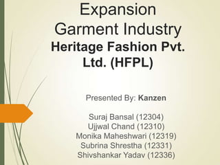 Expansion
Garment Industry
Heritage Fashion Pvt.
Ltd. (HFPL)
Presented By: Kanzen
Suraj Bansal (12304)
Ujjwal Chand (12310)
Monika Maheshwari (12319)
Subrina Shrestha (12331)
Shivshankar Yadav (12336)
 