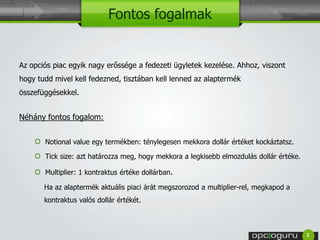 Fontos fogalmak 
Az opciós piac egyik nagy erőssége a fedezeti ügyletek kezelése. Ahhoz, viszont 
hogy tudd mivel kell fedezned, tisztában kell lenned az alaptermék 
összefüggésekkel. 
Néhány fontos fogalom: 
Notional value egy termékben: ténylegesen mekkora dollár értéket kockáztatsz. 
Tick size: azt határozza meg, hogy mekkora a legkisebb elmozdulás dollár értéke. 
Multiplier: 1 kontraktus értéke dollárban. 
Ha az alaptermék aktuális piaci árát megszorozod a multiplier-rel, megkapod a 
kontraktus valós dollár értékét. 
2 
 