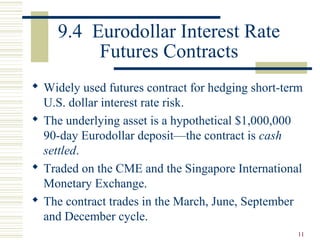 11
9.4 Eurodollar Interest Rate
Futures Contracts
 Widely used futures contract for hedging short-term
U.S. dollar interest rate risk.
 The underlying asset is a hypothetical $1,000,000
90-day Eurodollar deposit—the contract is cash
settled.
 Traded on the CME and the Singapore International
Monetary Exchange.
 The contract trades in the March, June, September
and December cycle.
 