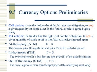 13
9.5 Currency Options-Preliminaries
 Call options gives the holder the right, but not the obligation, to buy
a given quantity of some asset in the future, at prices agreed upon
today.
 Put options: the holder has the right, but not the obligation, to sell a
given quantity of some asset in the future, at prices agreed upon
 At-the-money (ATM) E = S
The exercise price (E) equals the spot price (S) of the underlying asset.
 In-the-money (ITM) E < S
The exercise price (E) is less than the spot price (S) of the underlying asset.
 Out-of-the-money (OTM) E > S
The exercise price is more than the spot price of the underlying asset today.
 