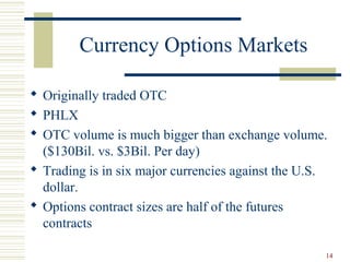 14
Currency Options Markets
 Originally traded OTC
 PHLX
 OTC volume is much bigger than exchange volume.
($130Bil. vs. $3Bil. Per day)
 Trading is in six major currencies against the U.S.
dollar.
 Options contract sizes are half of the futures
contracts
 