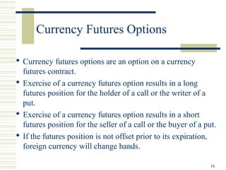16
Currency Futures Options
 Currency futures options are an option on a currency
futures contract.
 Exercise of a currency futures option results in a long
futures position for the holder of a call or the writer of a
put.
 Exercise of a currency futures option results in a short
futures position for the seller of a call or the buyer of a put.
 If the futures position is not offset prior to its expiration,
foreign currency will change hands.
 
