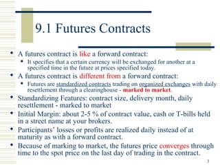 3
9.1 Futures Contracts
 A futures contract is like a forward contract:
 It specifies that a certain currency will be exchanged for another at a
specified time in the future at prices specified today.
 A futures contract is different from a forward contract:
 Futures are standardized contracts trading on organized exchanges with daily
resettlement through a clearinghouse - marked to market.
 Standardizing Features: contract size, delivery month, daily
resettlement - marked to market
 Initial Margin: about 2-5 % of contract value, cash or T-bills held
in a street name at your brokers.
 Participants’ losses or profits are realized daily instead of at
maturity as with a forward contract.
 Because of marking to market, the futures price converges through
time to the spot price on the last day of trading in the contract.
 