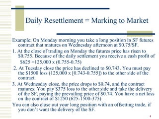 4
Daily Resettlement = Marking to Market
Example: On Monday morning you take a long position in SF futures
contract that matures on Wednesday afternoon at $0.75/SF.
1. At the close of trading on Monday the futures price has risen to
$0.755. Because of the daily settlement you receive a cash profit of
$625 =125,000 x (0.755-0.75)
2. At Tuesday close the price has declined to $0.743. You must pay
the $1500 loss (125,000 x [0.743-0.755]) to the other side of the
contract.
3. At Wednesday close, the price drops to $0.74, and the contract
matures. You pay $375 loss to the other side and take the delivery
of the SF, paying the prevailing price of $0.74. You have a net loss
on the contract of $1250 (625-1500-375)
You can also close out your long position with an offsetting trade, if
you don’t want the delivery of the SF.
 