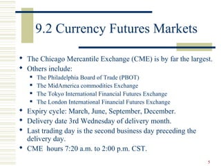 5
9.2 Currency Futures Markets
 The Chicago Mercantile Exchange (CME) is by far the largest.
 Others include:
 The Philadelphia Board of Trade (PBOT)
 The MidAmerica commodities Exchange
 The Tokyo International Financial Futures Exchange
 The London International Financial Futures Exchange
 Expiry cycle: March, June, September, December.
 Delivery date 3rd Wednesday of delivery month.
 Last trading day is the second business day preceding the
delivery day.
 CME hours 7:20 a.m. to 2:00 p.m. CST.
 