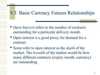 8
9.3 Basic Currency Futures Relationships
 Open Interest refers to the number of contracts
outstanding for a particular delivery month.
 Open interest is a good proxy for demand for a
contract.
 Some refer to open interest as the depth of the
market. The breadth of the market would be how
many different contracts (expiry month, currency)
are outstanding.
 