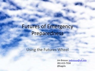 Futures of Emergency
Preparedness
Using the Futures Wheel
Jim Breaux: jwbreaux@uh.edu
281-615-7558
@bagelx
 