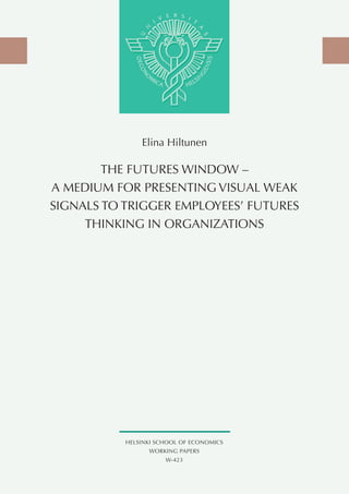 Elina Hiltunen

        THE FuTuRES WINdOW –
A MEdIuM FOR PRESENTING VISuAL WEAK
SIGNALS TO TRIGGER EMPLOyEES’ FuTuRES
     THINKING IN ORGANIzATIONS




           HELSINKI SCHOOL OF ECONOMICS
                 WORKING PAPERS
                      W-423
 