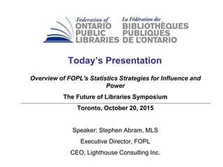 Today’s Presentation
Overview of FOPL's Statistics Strategies for Influence and
Power
The Future of Libraries Symposium
Toronto, October 20, 2015
Speaker: Stephen Abram, MLS
Executive Director, FOPL
CEO, Lighthouse Consulting Inc.
 