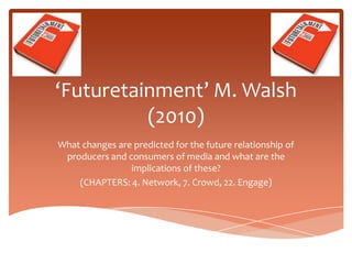 ‘Futuretainment’ M. Walsh
          (2010)
What changes are predicted for the future relationship of
 producers and consumers of media and what are the
                implications of these?
    (CHAPTERS: 4. Network, 7. Crowd, 22. Engage)
 
