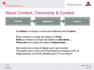 Entertainment Jo Caudron Steering Committee - Q2 June 2008 CONTENT OWNERSHIP CONTEXT the  medium  is no longer in a one-on-one relationship with one  device TV  as a medium is no longer only related to a  TV-set , ... Radio  as a medium is no longer only related to a  radio-device , ... Phone calls  are no longer only related to  telephone-sets , ... Each medium has a variety of (digital) ways to get consumed. The question here is: when Lost or Prison Break are consumed via PC, as (illegal) download, are we then still talking about TV as a medium? About Content, Ownership & Context 