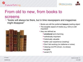 From old to new, from books to screens “ books will always be there, but in time newspapers and magazines might disappear”  Entertainment Jo Caudron Steering Committee - Q2 June 2008 Books are still the preferred  leasure  reading object The tangible aspect of media (e.g. CD’s) is still important they are defined as: emotional  and charming esthetically important historically valuable better user experience (reading) Don’t fail working (no batteries or wires) relaxing (not PC-driven, no stress) tangible  social (?!) 