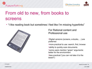 From old to new, from books to screens “I like reading book but sometimes I feel like I’m missing hyperlinks”  Entertainment Jo Caudron Steering Committee - Q2 June 2008 For Rational content and Professional use Digital versions (screens, e-books, ...) are preferred more practical to use: search, find, browse ability to quickly scan documents some users mention “green” arguments: better for the environment less practical (“you can not take it to the beach”) 