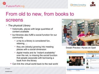 From old to new, from books to screens The physical Library historically, places with large quantities of content available  but libraries also fulfill a social function for our community a trip to a library is considered fun, relaxing, ... they are (slowly) growing into meeting places with a social dimension digital media and its “instant availability” over the net, is missing the social function that people associate with borrowing a book from the library Can link the virtual world back to the real world Entertainment Jo Caudron Steering Committee - Q2 June 2008 