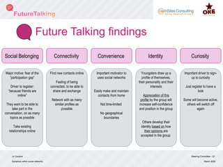 Future Talking findings Steering Committee - Q1 Dynamics within social networks March 2008 Jo Caudron Social Belonging Connectivity Convenience Identity Curiosity Major motive: fear of the “participation gap” Driver to register: “because friends are online” They want to be able to take part in the conversation, on as many topics as possible Take existing relationships online Find new contacts online Feeling of being connected, to be able to share and exchange Network with as many similar profiles as possible Important motivator to uses social networks Easily make and maintain contacts  from home Not time-limited  No geographical boundaries Youngsters draw up a profile of themselves, their personality and their interests Appreciation of this profile  by the group will increase self-confidence and position in the group Others develop their identity  based on  how  their opinions  are accepted in the group  Important driver to sign-up is curiosity Just register to have a look Some will become active, others will switch off again 