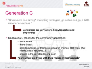 Generation C “ Consumers see through marketing strategies, go online and get it 20% cheaper elsewhere.” Generation C stands for the community generation: more aware more critical seek knowledge for themselves (search engines, blog sites, chat rooms, social networks,..) sharing is the key idea (peer 2 peer) Steering Committee - Q1 March 2008 Can brands be friends? Marketing & branding in Social Networks Joeri Van den Bergh  Consumers are very aware, knowledgeable and empowered “ Consumers are living with their friends in their pockets” 