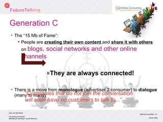 Generation C The “15 Mb of Fame”: People are  creating their own content  and  share it with others  on  blogs, social networks and other online channels They are always connected! There is a move from  monologue  (advertiser 2 consumer) to  dialogue  (many to many) Steering Committee - Q1 March 2008 Can brands be friends? Marketing & branding in Social Networks Joeri Van den Bergh  “ Companies that do not join the conversation will soon have no customers to talk to...” 