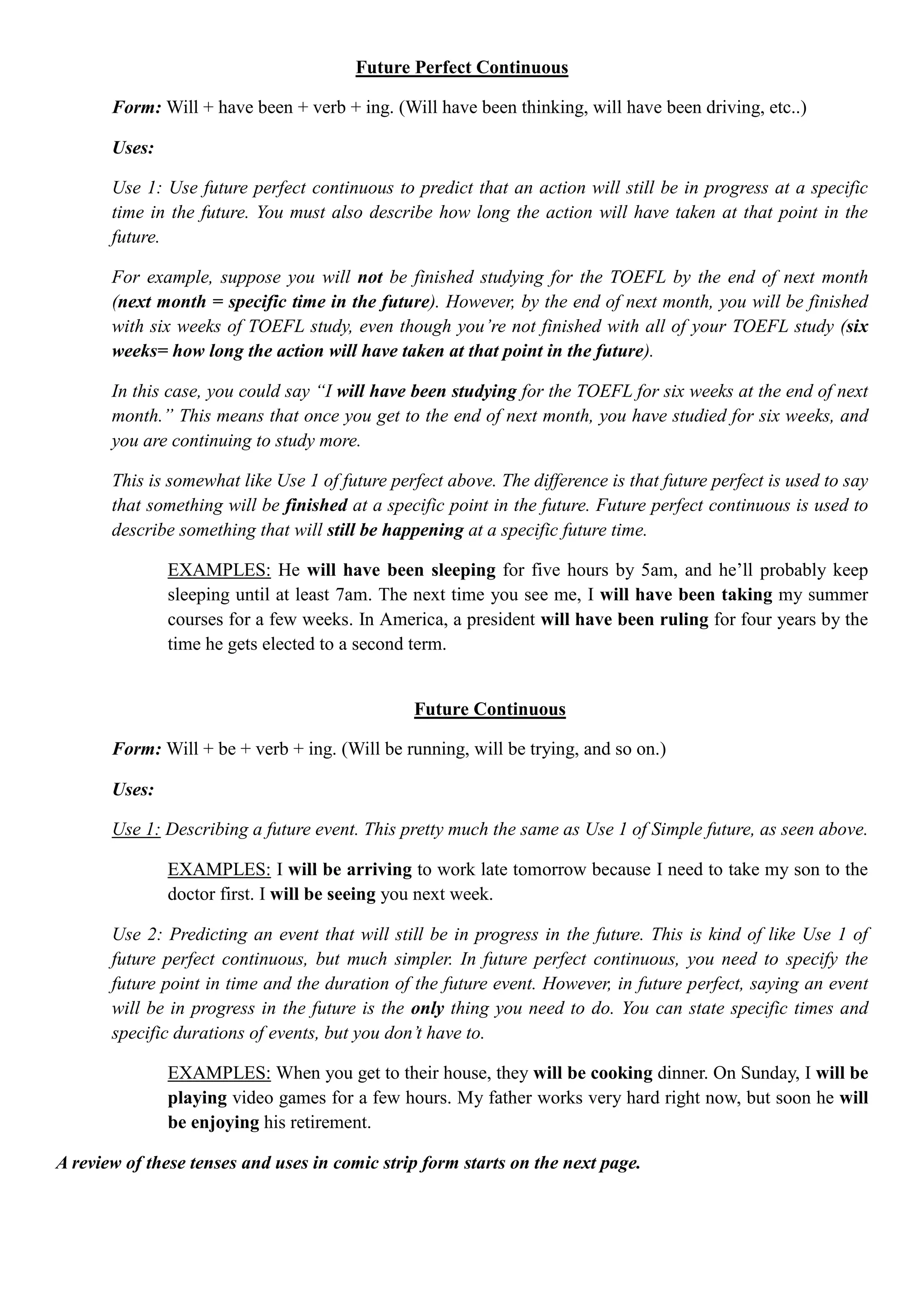 Future Perfect Continuous
Form: Will + have been + verb + ing. (Will have been thinking, will have been driving, etc..)
Uses:
Use 1: Use future perfect continuous to predict that an action will still be in progress at a specific
time in the future. You must also describe how long the action will have taken at that point in the
future.
For example, suppose you will not be finished studying for the TOEFL by the end of next month
(next month = specific time in the future). However, by the end of next month, you will be finished
with six weeks of TOEFL study, even though you’re not finished with all of your TOEFL study (six
weeks= how long the action will have taken at that point in the future).
In this case, you could say “I will have been studying for the TOEFL for six weeks at the end of next
month.” This means that once you get to the end of next month, you have studied for six weeks, and
you are continuing to study more.
This is somewhat like Use 1 of future perfect above. The difference is that future perfect is used to say
that something will be finished at a specific point in the future. Future perfect continuous is used to
describe something that will still be happening at a specific future time.
EXAMPLES: He will have been sleeping for five hours by 5am, and he’ll probably keep
sleeping until at least 7am. The next time you see me, I will have been taking my summer
courses for a few weeks. In America, a president will have been ruling for four years by the
time he gets elected to a second term.
Future Continuous
Form: Will + be + verb + ing. (Will be running, will be trying, and so on.)
Uses:
Use 1: Describing a future event. This pretty much the same as Use 1 of Simple future, as seen above.
EXAMPLES: I will be arriving to work late tomorrow because I need to take my son to the
doctor first. I will be seeing you next week.
Use 2: Predicting an event that will still be in progress in the future. This is kind of like Use 1 of
future perfect continuous, but much simpler. In future perfect continuous, you need to specify the
future point in time and the duration of the future event. However, in future perfect, saying an event
will be in progress in the future is the only thing you need to do. You can state specific times and
specific durations of events, but you don’t have to.
EXAMPLES: When you get to their house, they will be cooking dinner. On Sunday, I will be
playing video games for a few hours. My father works very hard right now, but soon he will
be enjoying his retirement.
A review of these tenses and uses in comic strip form starts on the next page.
 